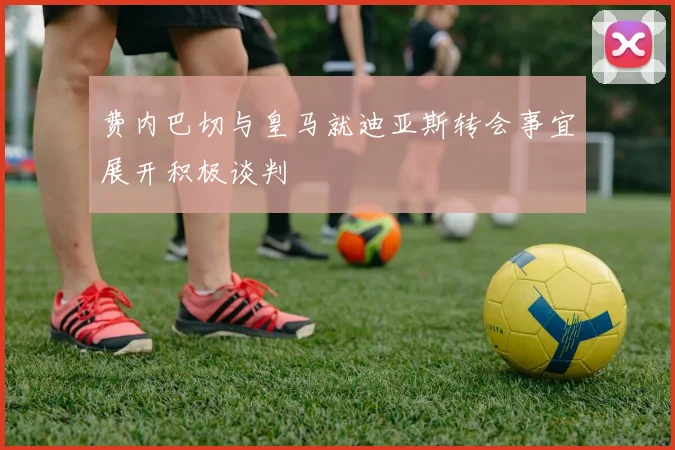 费内巴切与皇马就迪亚斯转会事宜展开积极谈判