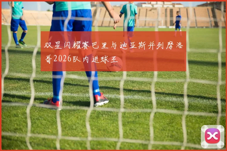 双星闪耀赛巴里与迪亚斯并列摩洛哥2026队内进球王