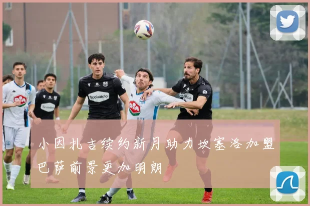 小因扎吉续约新月助力坎塞洛加盟巴萨前景更加明朗