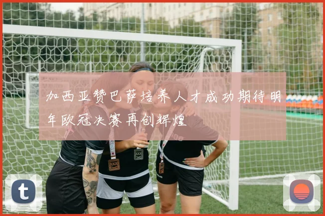 加西亚赞巴萨培养人才成功期待明年欧冠决赛再创辉煌