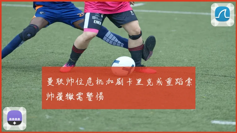 曼联帅位危机加剧卡里克或重蹈索帅覆辙需警惕