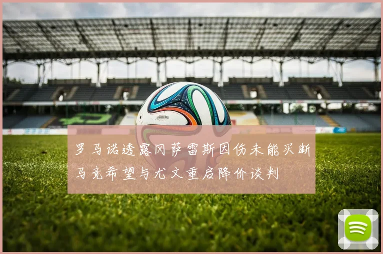 罗马诺透露冈萨雷斯因伤未能买断马竞希望与尤文重启降价谈判