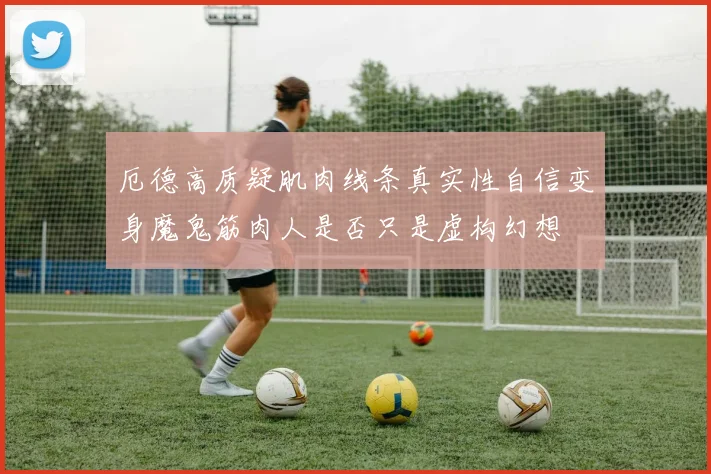 厄德高质疑肌肉线条真实性自信变身魔鬼筋肉人是否只是虚构幻想