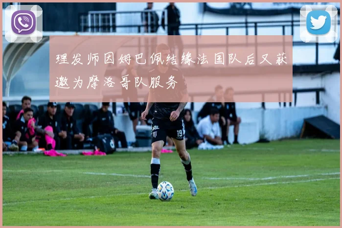 理发师因姆巴佩结缘法国队后又获邀为摩洛哥队服务