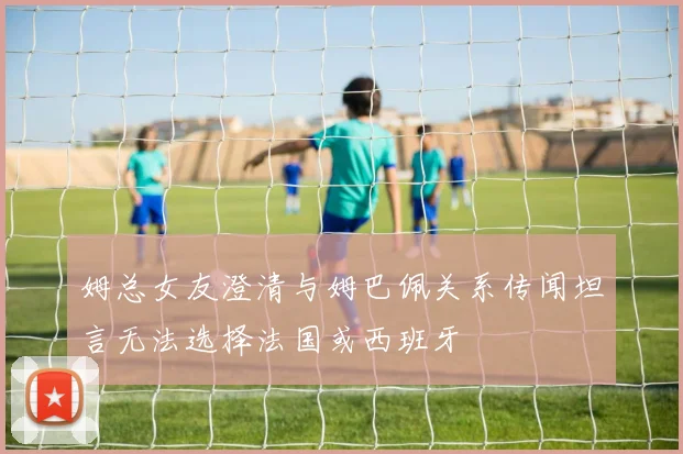 姆总女友澄清与姆巴佩关系传闻坦言无法选择法国或西班牙