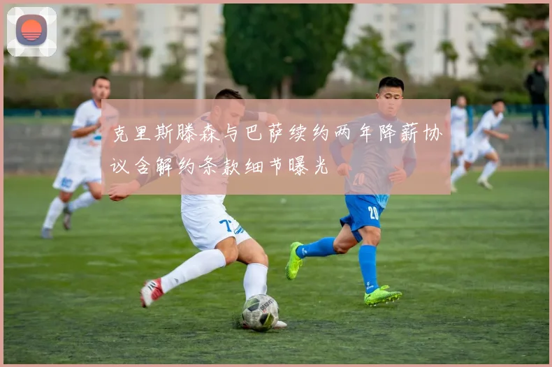 克里斯滕森与巴萨续约两年降薪协议含解约条款细节曝光