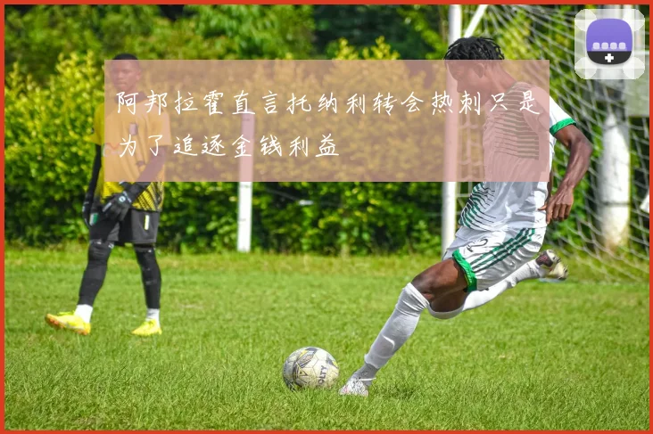 阿邦拉霍直言托纳利转会热刺只是为了追逐金钱利益