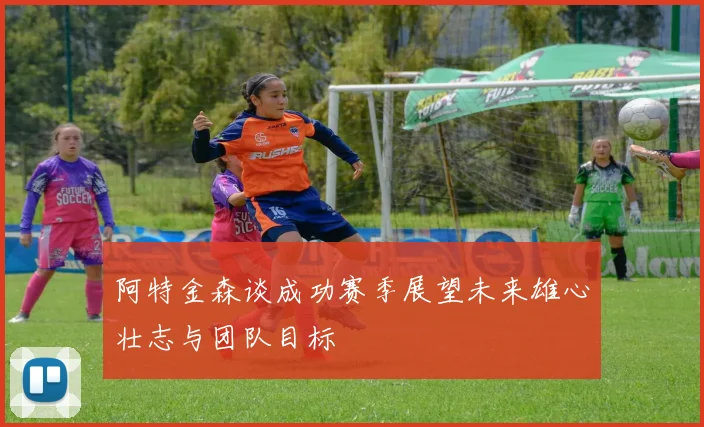 阿特金森谈成功赛季展望未来雄心壮志与团队目标
