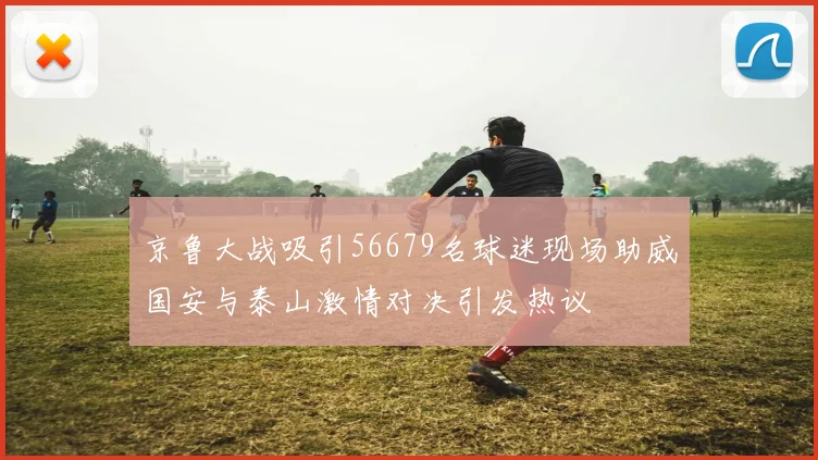 京鲁大战吸引56679名球迷现场助威国安与泰山激情对决引发热议