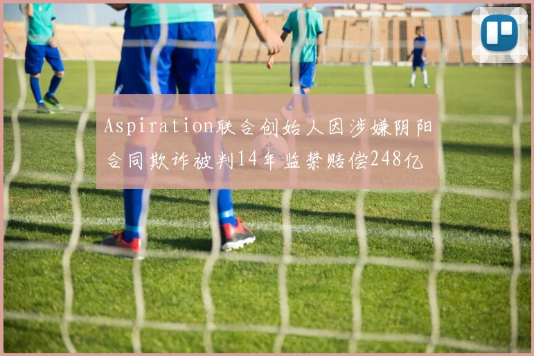 Aspiration联合创始人因涉嫌阴阳合同欺诈被判14年监禁赔偿248亿