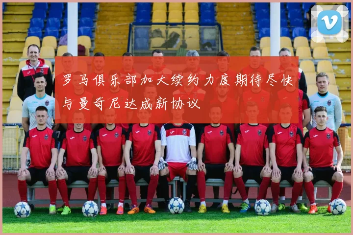 罗马俱乐部加大续约力度期待尽快与曼奇尼达成新协议