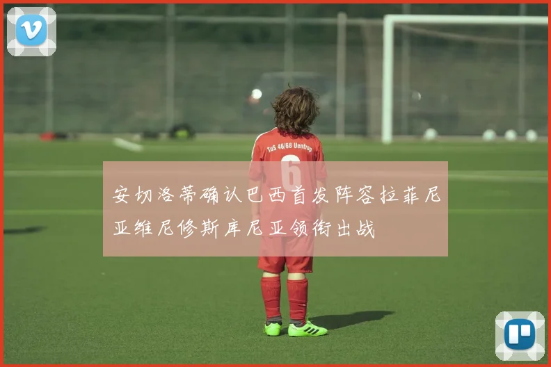 安切洛蒂确认巴西首发阵容拉菲尼亚维尼修斯库尼亚领衔出战