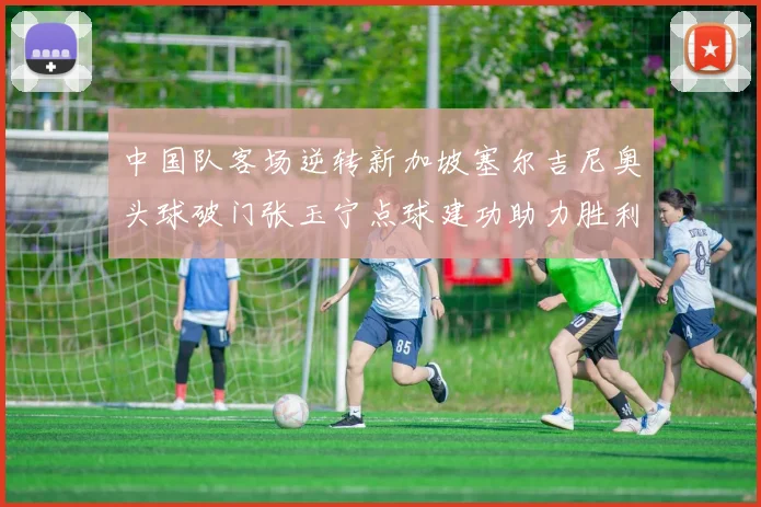 中国队客场逆转新加坡塞尔吉尼奥头球破门张玉宁点球建功助力胜利