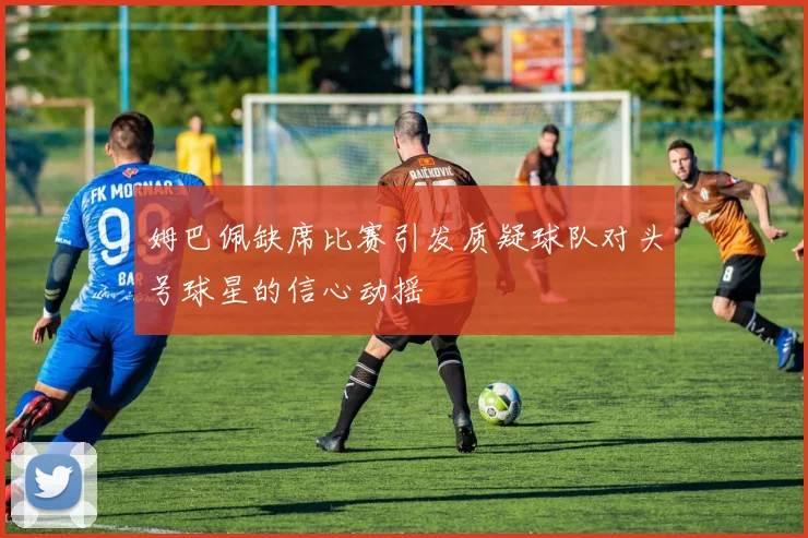 姆巴佩缺席比赛引发质疑球队对头号球星的信心动摇