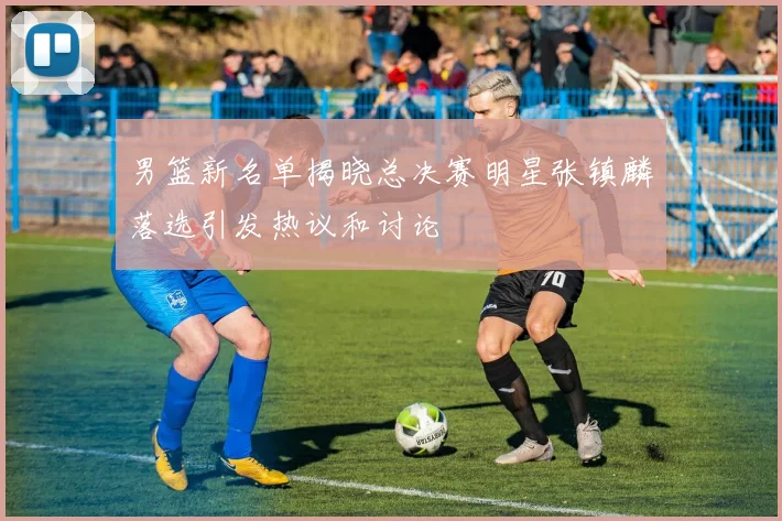 男篮新名单揭晓总决赛明星张镇麟落选引发热议和讨论