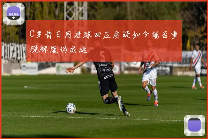C罗昔日用进球回应质疑如今能否重现辉煌仍成谜