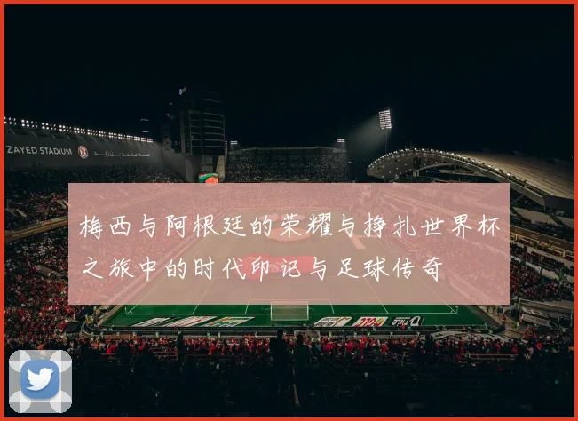 梅西与阿根廷的荣耀与挣扎世界杯之旅中的时代印记与足球传奇